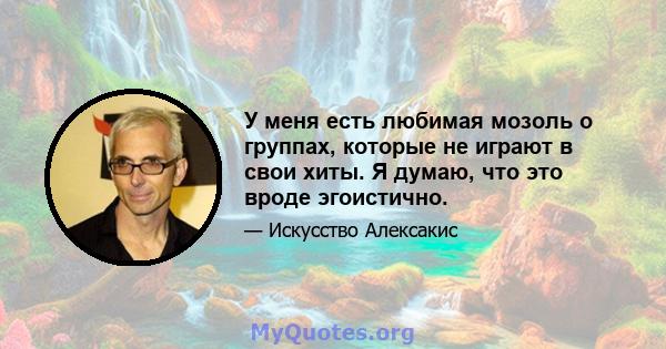 У меня есть любимая мозоль о группах, которые не играют в свои хиты. Я думаю, что это вроде эгоистично.