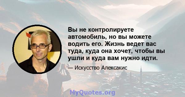 Вы не контролируете автомобиль, но вы можете водить его. Жизнь ведет вас туда, куда она хочет, чтобы вы ушли и куда вам нужно идти.