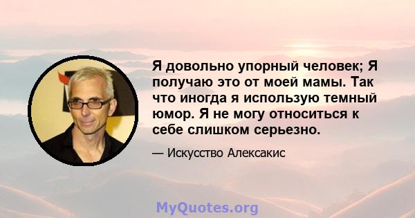 Я довольно упорный человек; Я получаю это от моей мамы. Так что иногда я использую темный юмор. Я не могу относиться к себе слишком серьезно.