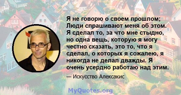 Я не говорю о своем прошлом; Люди спрашивают меня об этом. Я сделал то, за что мне стыдно, но одна вещь, которую я могу честно сказать, это то, что я сделал, о которых я сожалею, я никогда не делал дважды. Я очень