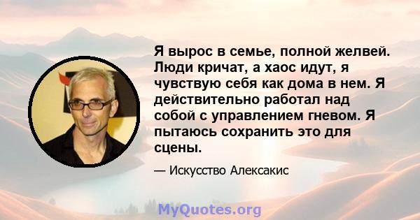 Я вырос в семье, полной желвей. Люди кричат, а хаос идут, я чувствую себя как дома в нем. Я действительно работал над собой с управлением гневом. Я пытаюсь сохранить это для сцены.