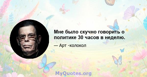 Мне было скучно говорить о политике 30 часов в неделю.