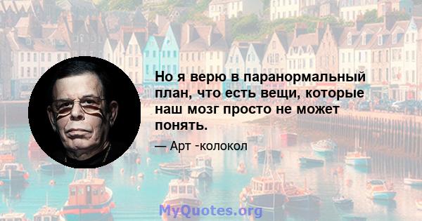 Но я верю в паранормальный план, что есть вещи, которые наш мозг просто не может понять.