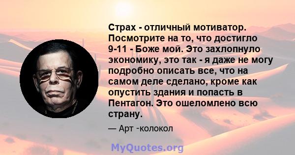 Страх - отличный мотиватор. Посмотрите на то, что достигло 9-11 - Боже мой. Это захлопнуло экономику, это так - я даже не могу подробно описать все, что на самом деле сделано, кроме как опустить здания и попасть в