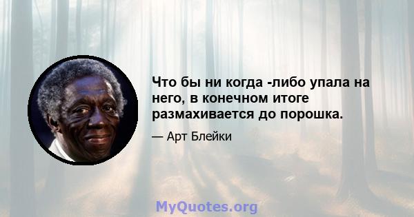 Что бы ни когда -либо упала на него, в конечном итоге размахивается до порошка.