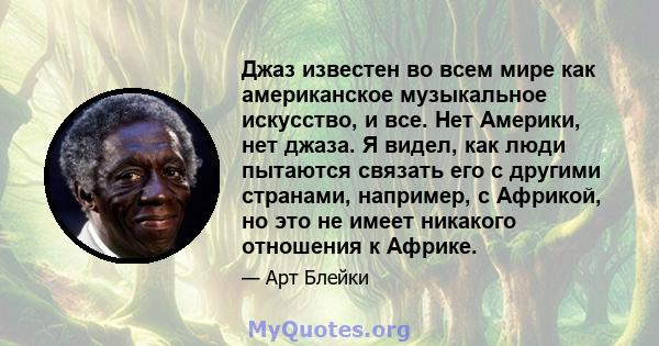 Джаз известен во всем мире как американское музыкальное искусство, и все. Нет Америки, нет джаза. Я видел, как люди пытаются связать его с другими странами, например, с Африкой, но это не имеет никакого отношения к