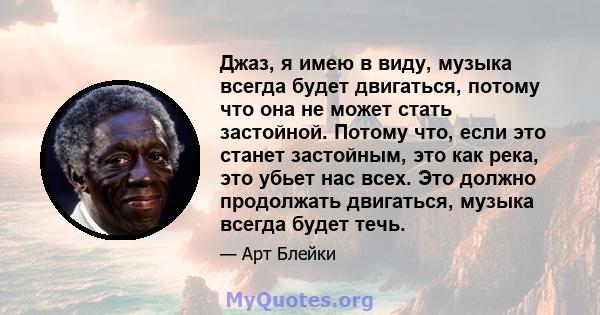 Джаз, я имею в виду, музыка всегда будет двигаться, потому что она не может стать застойной. Потому что, если это станет застойным, это как река, это убьет нас всех. Это должно продолжать двигаться, музыка всегда будет