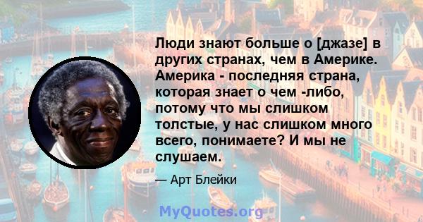 Люди знают больше о [джазе] в других странах, чем в Америке. Америка - последняя страна, которая знает о чем -либо, потому что мы слишком толстые, у нас слишком много всего, понимаете? И мы не слушаем.