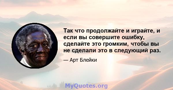 Так что продолжайте и играйте, и если вы совершите ошибку, сделайте это громким, чтобы вы не сделали это в следующий раз.