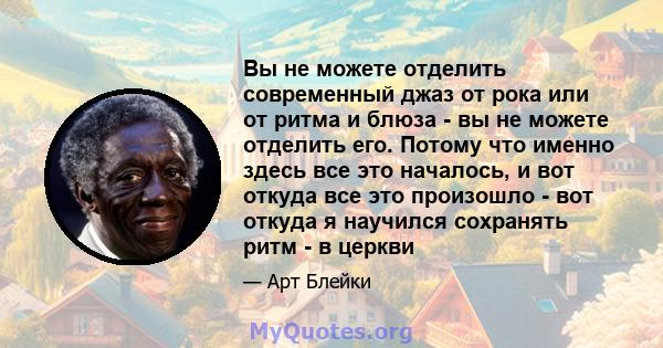 Вы не можете отделить современный джаз от рока или от ритма и блюза - вы не можете отделить его. Потому что именно здесь все это началось, и вот откуда все это произошло - вот откуда я научился сохранять ритм - в церкви