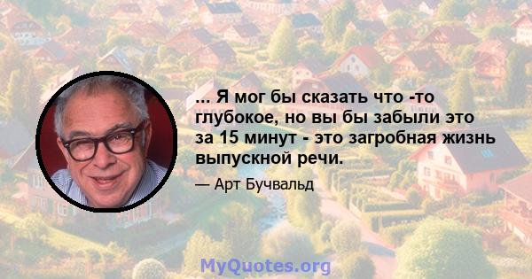 ... Я мог бы сказать что -то глубокое, но вы бы забыли это за 15 минут - это загробная жизнь выпускной речи.