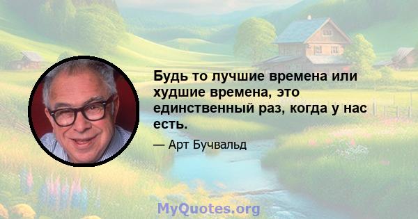 Будь то лучшие времена или худшие времена, это единственный раз, когда у нас есть.