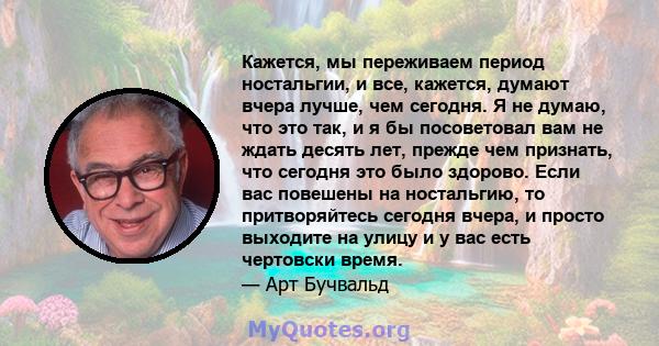 Кажется, мы переживаем период ностальгии, и все, кажется, думают вчера лучше, чем сегодня. Я не думаю, что это так, и я бы посоветовал вам не ждать десять лет, прежде чем признать, что сегодня это было здорово. Если вас 