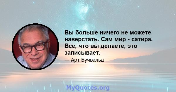 Вы больше ничего не можете наверстать. Сам мир - сатира. Все, что вы делаете, это записывает.