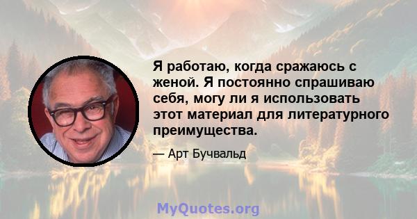 Я работаю, когда сражаюсь с женой. Я постоянно спрашиваю себя, могу ли я использовать этот материал для литературного преимущества.