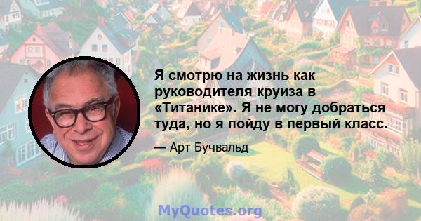 Я смотрю на жизнь как руководителя круиза в «Титанике». Я не могу добраться туда, но я пойду в первый класс.