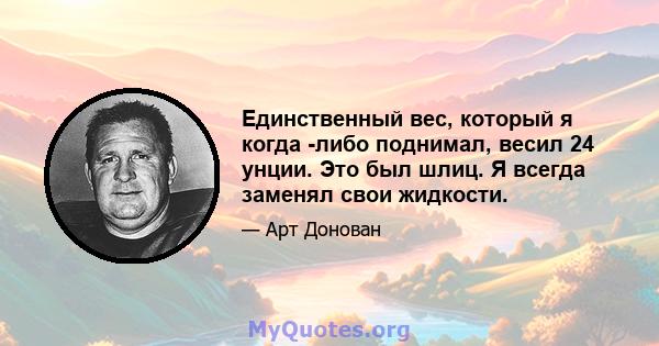 Единственный вес, который я когда -либо поднимал, весил 24 унции. Это был шлиц. Я всегда заменял свои жидкости.