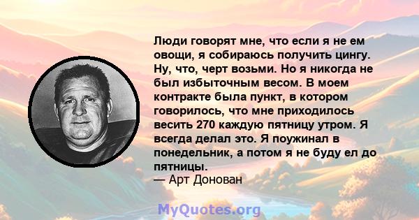 Люди говорят мне, что если я не ем овощи, я собираюсь получить цингу. Ну, что, черт возьми. Но я никогда не был избыточным весом. В моем контракте была пункт, в котором говорилось, что мне приходилось весить 270 каждую