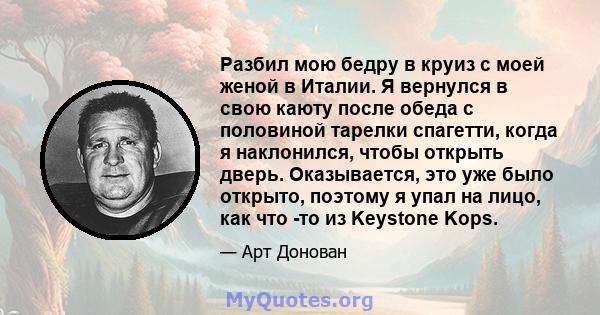 Разбил мою бедру в круиз с моей женой в Италии. Я вернулся в свою каюту после обеда с половиной тарелки спагетти, когда я наклонился, чтобы открыть дверь. Оказывается, это уже было открыто, поэтому я упал на лицо, как