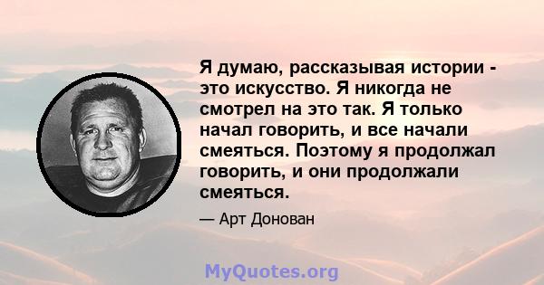 Я думаю, рассказывая истории - это искусство. Я никогда не смотрел на это так. Я только начал говорить, и все начали смеяться. Поэтому я продолжал говорить, и они продолжали смеяться.