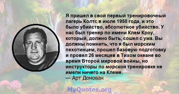 Я пришел в свой первый тренировочный лагерь Колтс в июле 1950 года, и это было убийство, абсолютное убийство. У нас был тренер по имени Клем Кроу, который, должно быть, сошел с ума. Вы должны помнить, что я был морским