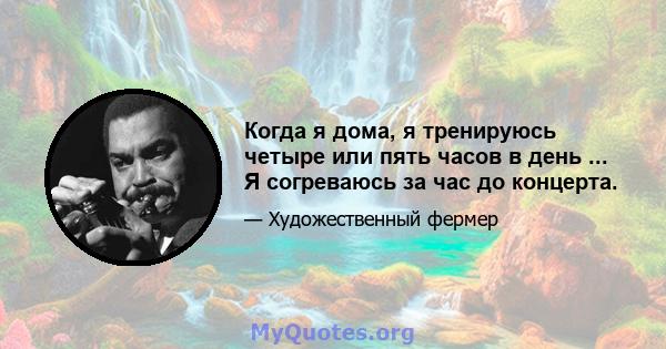 Когда я дома, я тренируюсь четыре или пять часов в день ... Я согреваюсь за час до концерта.