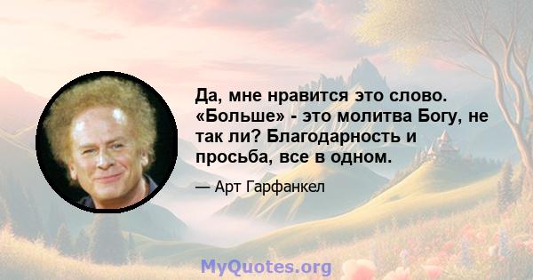 Да, мне нравится это слово. «Больше» - это молитва Богу, не так ли? Благодарность и просьба, все в одном.