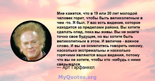 Мне кажется, что в 19 или 20 лет молодой человек горит, чтобы быть великолепным в чем -то. Я был. У вас есть видение, которое находится за пределами района. Вы хотите сделать след, пока вы живы. Вы не знаете точно свое