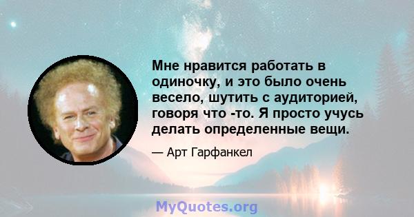 Мне нравится работать в одиночку, и это было очень весело, шутить с аудиторией, говоря что -то. Я просто учусь делать определенные вещи.