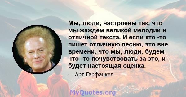 Мы, люди, настроены так, что мы жаждем великой мелодии и отличной текста. И если кто -то пишет отличную песню, это вне времени, что мы, люди, будем что -то почувствовать за это, и будет настоящая оценка.