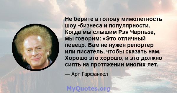 Не берите в голову мимолетность шоу -бизнеса и популярности. Когда мы слышим Рэя Чарльза, мы говорим: «Это отличный певец». Вам не нужен репортер или писатель, чтобы сказать нам. Хорошо это хорошо, и это должно сиять на 