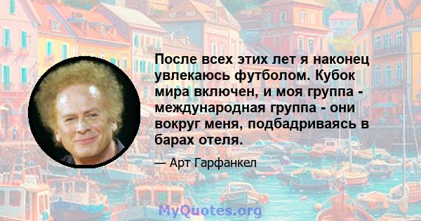 После всех этих лет я наконец увлекаюсь футболом. Кубок мира включен, и моя группа - международная группа - они вокруг меня, подбадриваясь в барах отеля.