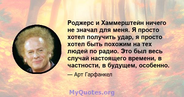 Роджерс и Хаммерштейн ничего не значал для меня. Я просто хотел получить удар, я просто хотел быть похожим на тех людей по радио. Это был весь случай настоящего времени, в частности, в будущем, особенно.