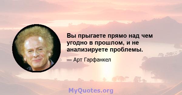 Вы прыгаете прямо над чем угодно в прошлом, и не анализируете проблемы.