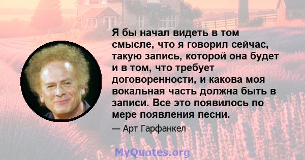 Я бы начал видеть в том смысле, что я говорил сейчас, такую ​​запись, которой она будет и в том, что требует договоренности, и какова моя вокальная часть должна быть в записи. Все это появилось по мере появления песни.