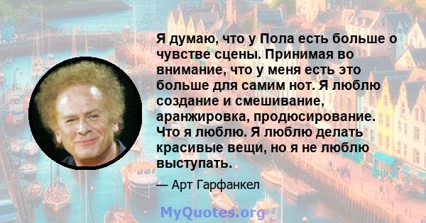 Я думаю, что у Пола есть больше о чувстве сцены. Принимая во внимание, что у меня есть это больше для самим нот. Я люблю создание и смешивание, аранжировка, продюсирование. Что я люблю. Я люблю делать красивые вещи, но