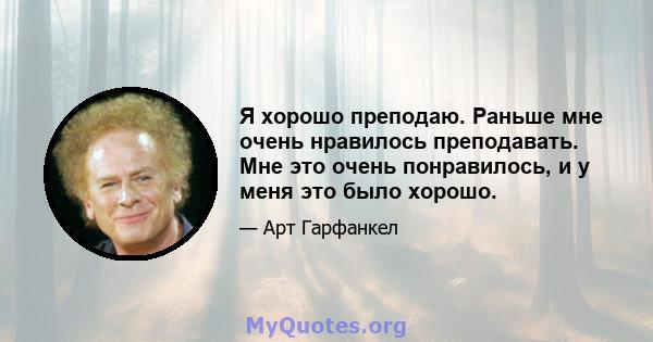 Я хорошо преподаю. Раньше мне очень нравилось преподавать. Мне это очень понравилось, и у меня это было хорошо.