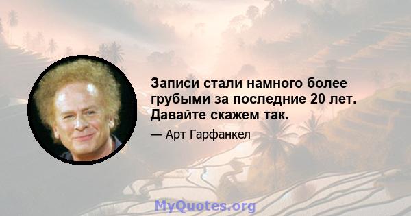 Записи стали намного более грубыми за последние 20 лет. Давайте скажем так.