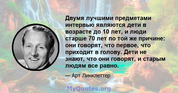 Двумя лучшими предметами интервью являются дети в возрасте до 10 лет, и люди старше 70 лет по той же причине: они говорят, что первое, что приходит в голову. Дети не знают, что они говорят, и старым людям все равно.