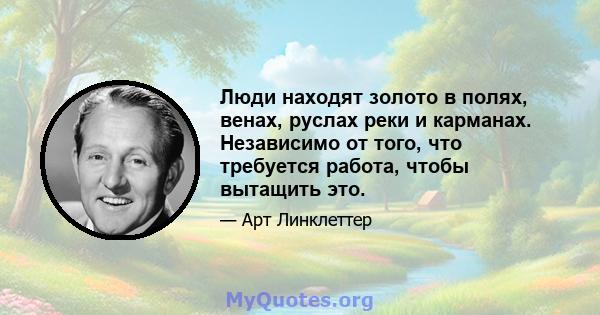 Люди находят золото в полях, венах, руслах реки и карманах. Независимо от того, что требуется работа, чтобы вытащить это.