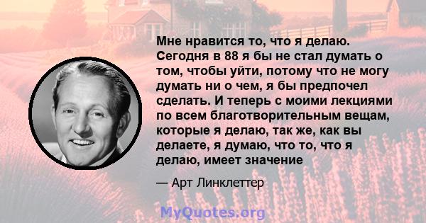 Мне нравится то, что я делаю. Сегодня в 88 я бы не стал думать о том, чтобы уйти, потому что не могу думать ни о чем, я бы предпочел сделать. И теперь с моими лекциями по всем благотворительным вещам, которые я делаю,