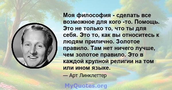 Моя философия - сделать все возможное для кого -то. Помощь. Это не только то, что ты для себя. Это то, как вы относитесь к людям прилично. Золотое правило. Там нет ничего лучше, чем золотое правило. Это в каждой крупной 