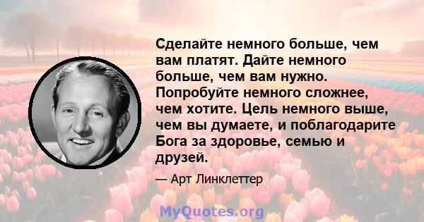 Сделайте немного больше, чем вам платят. Дайте немного больше, чем вам нужно. Попробуйте немного сложнее, чем хотите. Цель немного выше, чем вы думаете, и поблагодарите Бога за здоровье, семью и друзей.