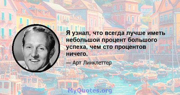 Я узнал, что всегда лучше иметь небольшой процент большого успеха, чем сто процентов ничего.