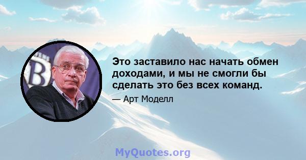 Это заставило нас начать обмен доходами, и мы не смогли бы сделать это без всех команд.