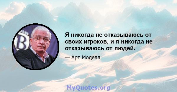 Я никогда не отказываюсь от своих игроков, и я никогда не отказываюсь от людей.