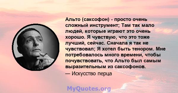 Альто (саксофон) - просто очень сложный инструмент; Там так мало людей, которые играют это очень хорошо. Я чувствую, что это тоже лучший, сейчас. Сначала я так не чувствовал; Я хотел быть тенором. Мне потребовалось