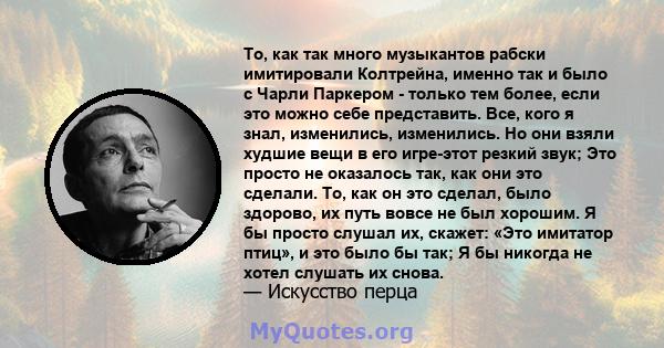 То, как так много музыкантов рабски имитировали Колтрейна, именно так и было с Чарли Паркером - только тем более, если это можно себе представить. Все, кого я знал, изменились, изменились. Но они взяли худшие вещи в его 