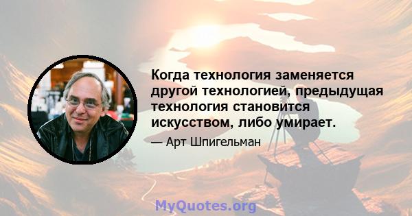 Когда технология заменяется другой технологией, предыдущая технология становится искусством, либо умирает.