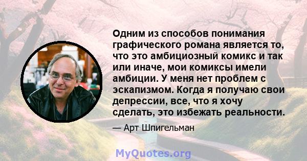 Одним из способов понимания графического романа является то, что это амбициозный комикс и так или иначе, мои комиксы имели амбиции. У меня нет проблем с эскапизмом. Когда я получаю свои депрессии, все, что я хочу